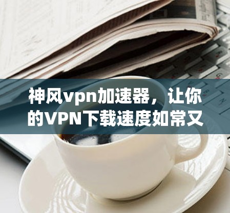 神风vpn加速器,让你的VPN下载速度如常又快 神风vpn加速器,让你的VPN下载速度如常又快