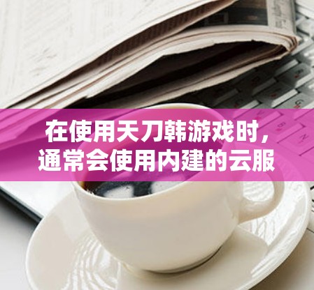 在使用天刀韩游戏时，通常会使用内建的云服务作为VPN。以下是详细的步骤说明