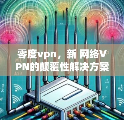 零度vpn,新 网络VPN的颠覆性解决方案 零度vpn,新 网络VPN的颠覆性解决方案