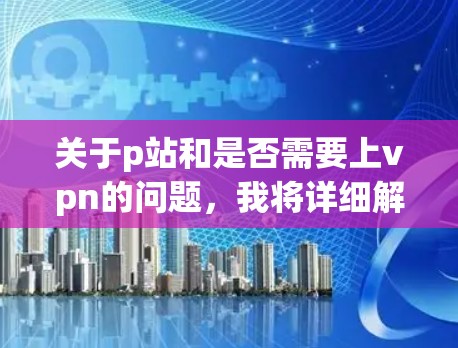 关于p站和是否需要上vpn的问题，我将详细解释以下内容