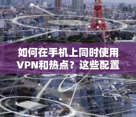 如何在手机上同时使用VPN和热点？这些配置下有哪些潜在问题？