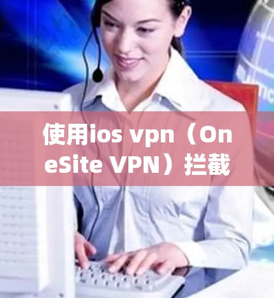 使用ios vpn(OneSite VPN)拦截广告是一个强大的网络安全工具,但使用时需要仔细考虑以下步骤和设置
