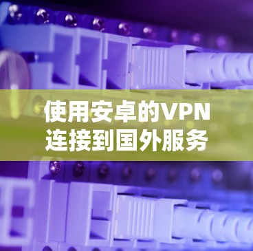 使用安卓的VPN连接到国外服务器，选择合适的解决方案至关重要。以下是详细的步骤指南
