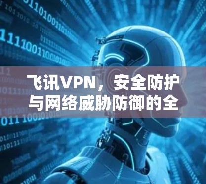 飞讯VPN，安全防护与网络威胁防御的全面解决方案