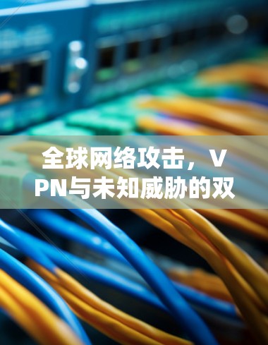 全球网络攻击,VPN与未知威胁的双重困境 全球网络攻击,VPN与未知威胁的双重困境