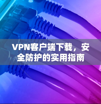 VPN客户端下载,安全防护的实用指南 VPN客户端下载,安全防护的实用指南