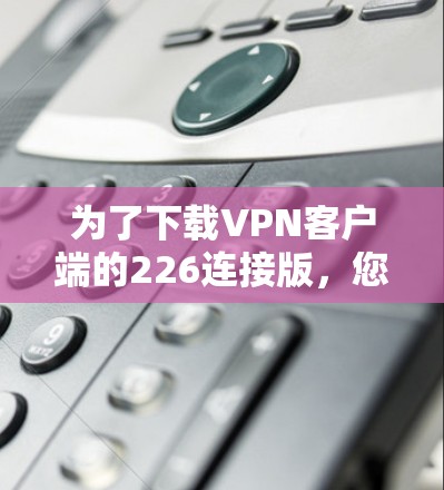 为了下载VPN客户端的226连接版,您可以按照以下步骤进行 为了下载VPN客户端的226连接版,您可以按照以下步骤进行