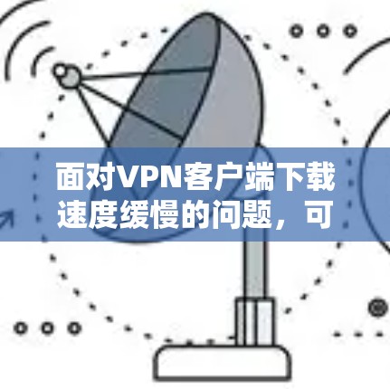 面对VPN客户端下载速度缓慢的问题，可以按照以下步骤进行优化和解决