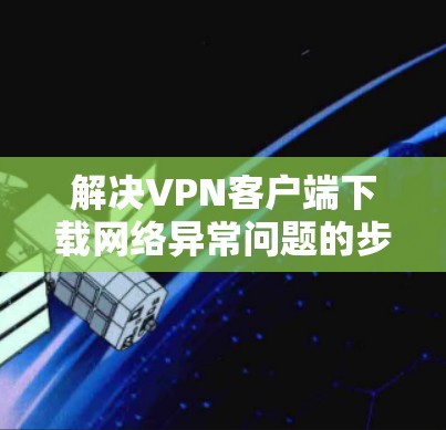 解决VPN客户端下载网络异常问题的步骤如下 解决VPN客户端下载网络异常问题的步骤如下