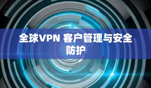 全球VPN 客户管理与安全防护