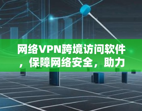 网络VPN跨境访问软件，保障网络安全，助力跨境访问