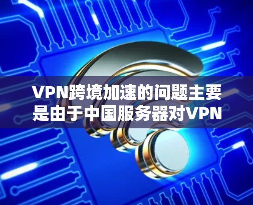 VPN跨境加速的问题主要是由于中国服务器对VPN流量进行控制，导致流量被压制，或者外部服务器接入VPN，快速流动。以下是一些解决这些问题的方法