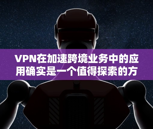 VPN在加速跨境业务中的应用确实是一个值得探索的方向。以下是详细的总结和建议