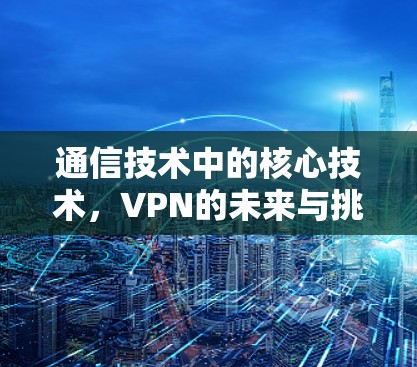 通信技术中的核心技术,VPN的未来与挑战 通信技术中的核心技术,VPN的未来与挑战