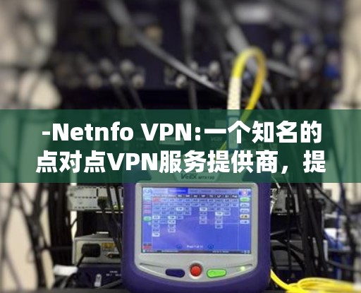 -Netnfo VPN:一个知名的点对点VPN服务提供商,提供多种服务,包括点对点和基于IP的网络连接 -Netnfo VPN:一个知名的点对点VPN服务提供商,提供多种服务,包括点对点和基于IP的网络连接