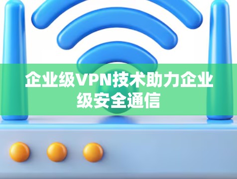 企业级VPN技术助力企业级安全通信 企业级VPN技术助力企业级安全通信