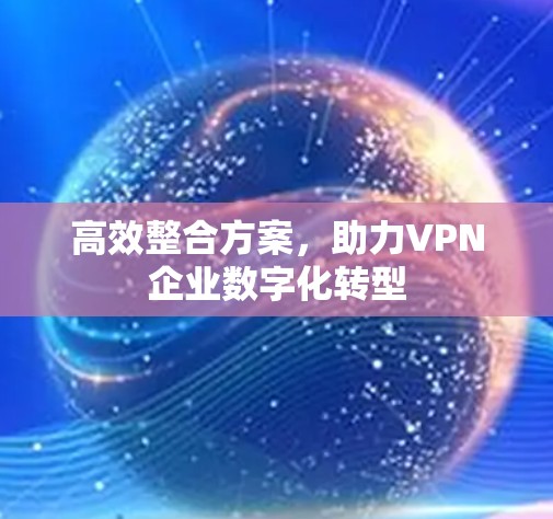 高效整合方案,助力VPN企业数字化转型 高效整合方案,助力VPN企业数字化转型