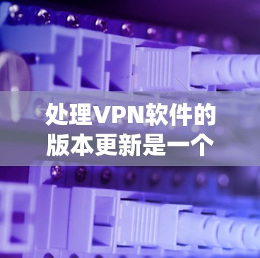 处理VPN软件的版本更新是一个系统性的过程，需要全面考虑各个方面的因素。以下是一个有条理的步骤指南，帮助您顺利完成版本更新