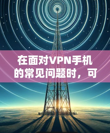 在面对VPN手机的常见问题时，可以按照以下步骤进行排查和解决